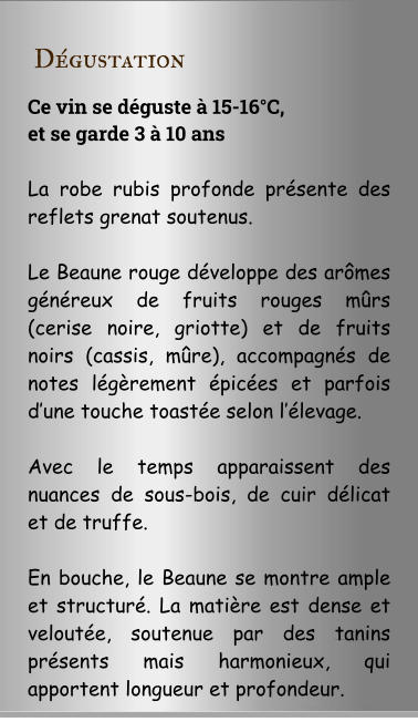D�gustation Ce vin se d�guste � 15-16�C,  et se garde 3 � 10 ans  La robe rubis profonde pr�sente des reflets grenat soutenus.  Le Beaune rouge d�veloppe des ar�mes g�n�reux de fruits rouges m�rs (cerise noire, griotte) et de fruits noirs (cassis, m�re), accompagn�s de notes l�g�rement �pic�es et parfois d�une touche toast�e selon l��levage.  Avec le temps apparaissent des nuances de sous-bois, de cuir d�licat et de truffe.  En bouche, le Beaune se montre ample et structur�. La mati�re est dense et velout�e, soutenue par des tanins pr�sents mais harmonieux, qui apportent longueur et profondeur.