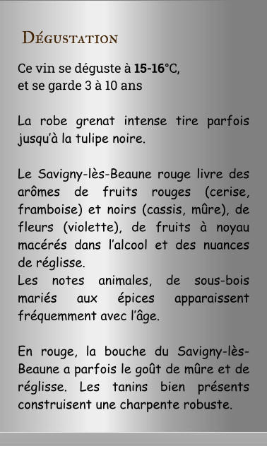 D�gustation Ce vin se d�guste � 15-16�C,  et se garde 3 � 10 ans  La robe grenat intense tire parfois jusqu�� la tulipe noire.   Le Savigny-l�s-Beaune rouge livre des ar�mes de fruits rouges (cerise, framboise) et noirs (cassis, m�re), de fleurs (violette), de fruits � noyau mac�r�s dans l�alcool et des nuances de r�glisse.  Les notes animales, de sous-bois mari�s aux �pices apparaissent fr�quemment avec l��ge.  En rouge, la bouche du Savigny-l�s-Beaune a parfois le go�t de m�re et de r�glisse. Les tanins bien pr�sents construisent une charpente robuste.